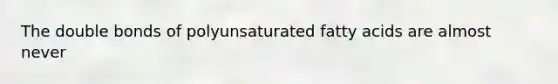 The double bonds of polyunsaturated fatty acids are almost never
