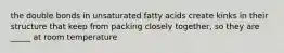 the double bonds in unsaturated fatty acids create kinks in their structure that keep from packing closely together, so they are _____ at room temperature