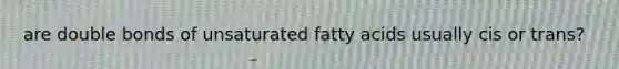 are double bonds of unsaturated fatty acids usually cis or trans?