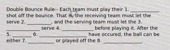 Double Bounce Rule-- Each team must play their 1. ____________ shot off the bounce. That is, the receiving team must let the serve 2. __________, and the serving team must let the 3. ______________ serve 4. _____________ before playing it. After the 5. ________ 6. ____________________ have occured, the ball can be either 7. ___________ or played off the 8. ________________.