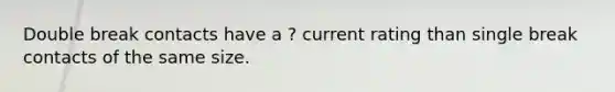 Double break contacts have a ? current rating than single break contacts of the same size.