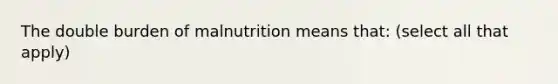 The double burden of malnutrition means that: (select all that apply)