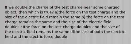 If we double the charge of the test charge near some charged object, then which is true? a)the force on the test charge and the size of the electric field remain the same b) the force on the test charge remains the same and the size of the electric field doubles c)the force on the test charge doubles and the size of the electric field remains the same d)the size of both the electric field and the electric force double