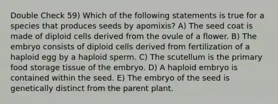 Double Check 59) Which of the following statements is true for a species that produces seeds by apomixis? A) The seed coat is made of diploid cells derived from the ovule of a flower. B) The embryo consists of diploid cells derived from fertilization of a haploid egg by a haploid sperm. C) The scutellum is the primary food storage tissue of the embryo. D) A haploid embryo is contained within the seed. E) The embryo of the seed is genetically distinct from the parent plant.