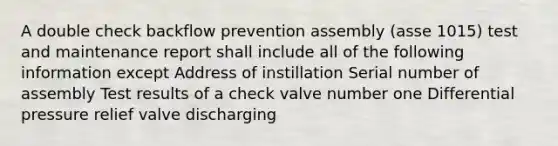 A double check backflow prevention assembly (asse 1015) test and maintenance report shall include all of the following information except Address of instillation Serial number of assembly Test results of a check valve number one Differential pressure relief valve discharging