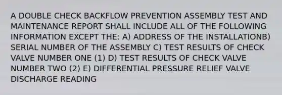 A DOUBLE CHECK BACKFLOW PREVENTION ASSEMBLY TEST AND MAINTENANCE REPORT SHALL INCLUDE ALL OF THE FOLLOWING INFORMATION EXCEPT THE: A) ADDRESS OF THE INSTALLATIONB) SERIAL NUMBER OF THE ASSEMBLY C) TEST RESULTS OF CHECK VALVE NUMBER ONE (1) D) TEST RESULTS OF CHECK VALVE NUMBER TWO (2) E) DIFFERENTIAL PRESSURE RELIEF VALVE DISCHARGE READING