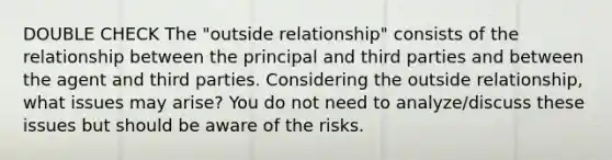 DOUBLE CHECK The "outside relationship" consists of the relationship between the principal and third parties and between the agent and third parties. Considering the outside relationship, what issues may arise? You do not need to analyze/discuss these issues but should be aware of the risks.