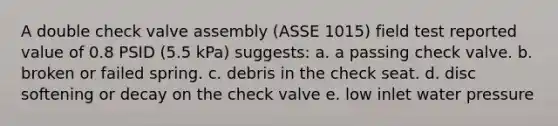 A double check valve assembly (ASSE 1015) field test reported value of 0.8 PSID (5.5 kPa) suggests: a. a passing check valve. b. broken or failed spring. c. debris in the check seat. d. disc softening or decay on the check valve e. low inlet water pressure