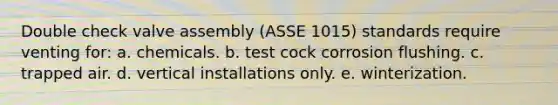 Double check valve assembly (ASSE 1015) standards require venting for: a. chemicals. b. test cock corrosion flushing. c. trapped air. d. vertical installations only. e. winterization.