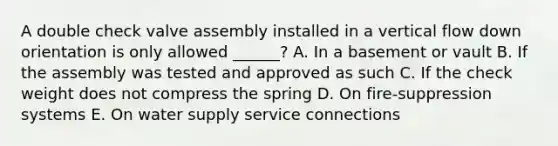 A double check valve assembly installed in a vertical flow down orientation is only allowed ______? A. In a basement or vault B. If the assembly was tested and approved as such C. If the check weight does not compress the spring D. On fire-suppression systems E. On water supply service connections