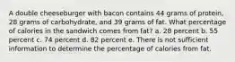 A double cheeseburger with bacon contains 44 grams of protein, 28 grams of carbohydrate, and 39 grams of fat. What percentage of calories in the sandwich comes from fat? a. 28 percent b. 55 percent c. 74 percent d. 82 percent e. There is not sufficient information to determine the percentage of calories from fat.