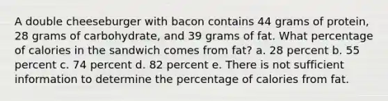 A double cheeseburger with bacon contains 44 grams of protein, 28 grams of carbohydrate, and 39 grams of fat. What percentage of calories in the sandwich comes from fat? a. 28 percent b. 55 percent c. 74 percent d. 82 percent e. There is not sufficient information to determine the percentage of calories from fat.