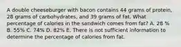 A double cheeseburger with bacon contains 44 grams of protein, 28 grams of carbohydrates, and 39 grams of fat. What percentage of calories in the sandwich comes from fat? A. 28 % B. 55% C. 74% D. 82% E. There is not sufficient information to determine the percentage of calories from fat.