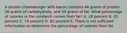 A double cheeseburger with bacon contains 44 grams of protein, 28 grams of carbohydrate, and 39 grams of fat. What percentage of calories in the sandwich comes from fat? A. 28 percent B. 55 percent C. 74 percent D. 82 percent E. There is not sufficient information to determine the percentage of calories from fat.