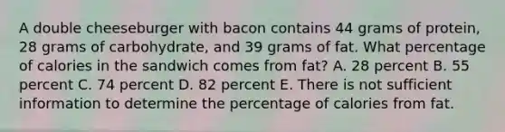 A double cheeseburger with bacon contains 44 grams of protein, 28 grams of carbohydrate, and 39 grams of fat. What percentage of calories in the sandwich comes from fat? A. 28 percent B. 55 percent C. 74 percent D. 82 percent E. There is not sufficient information to determine the percentage of calories from fat.