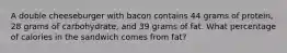 A double cheeseburger with bacon contains 44 grams of protein, 28 grams of carbohydrate, and 39 grams of fat. What percentage of calories in the sandwich comes from fat?