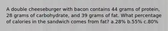 A double cheeseburger with bacon contains 44 grams of protein, 28 grams of carbohydrate, and 39 grams of fat. What percentage of calories in the sandwich comes from fat? a.28% b.55% c.80%