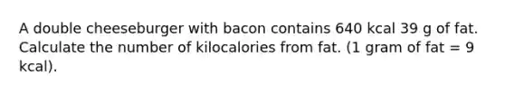 A double cheeseburger with bacon contains 640 kcal 39 g of fat. Calculate the number of kilocalories from fat. (1 gram of fat = 9 kcal).