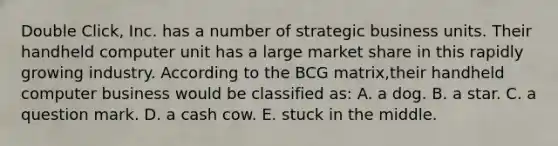 Double Click, Inc. has a number of strategic business units. Their handheld computer unit has a large market share in this rapidly growing industry. According to the BCG matrix,their handheld computer business would be classified as: A. a dog. B. a star. C. a question mark. D. a cash cow. E. stuck in the middle.