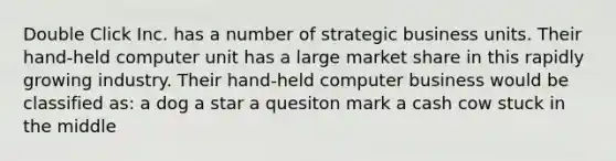 Double Click Inc. has a number of strategic business units. Their hand-held computer unit has a large market share in this rapidly growing industry. Their hand-held computer business would be classified as: a dog a star a quesiton mark a cash cow stuck in the middle