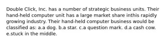 Double Click, Inc. has a number of strategic business units. Their hand-held computer unit has a large market share inthis rapidly growing industry. Their hand-held computer business would be classified as: a.a dog. b.a star. c.a question mark. d.a cash cow. e.stuck in the middle.