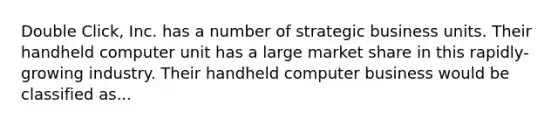 Double Click, Inc. has a number of strategic business units. Their handheld computer unit has a large market share in this rapidly-growing industry. Their handheld computer business would be classified as...