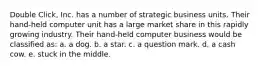 Double Click, Inc. has a number of strategic business units. Their hand-held computer unit has a large market share in this rapidly growing industry. Their hand-held computer business would be classified as: a. a dog. b. a star. c. a question mark. d. a cash cow. e. stuck in the middle.