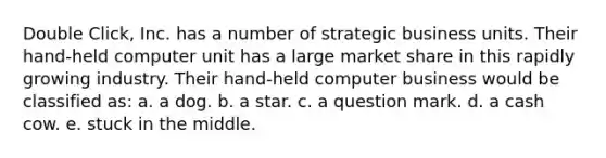 Double Click, Inc. has a number of strategic business units. Their hand-held computer unit has a large market share in this rapidly growing industry. Their hand-held computer business would be classified as: a. a dog. b. a star. c. a question mark. d. a cash cow. e. stuck in the middle.