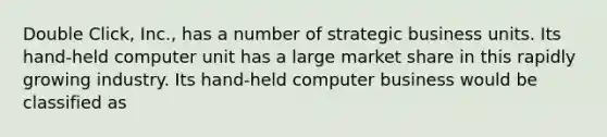 Double Click, Inc., has a number of strategic business units. Its hand-held computer unit has a large market share in this rapidly growing industry. Its hand-held computer business would be classified as