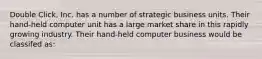 Double Click, Inc. has a number of strategic business units. Their hand-held computer unit has a large market share in this rapidly growing industry. Their hand-held computer business would be classifed as: