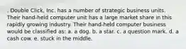 . Double Click, Inc. has a number of strategic business units. Their hand-held computer unit has a large market share in this rapidly growing industry. Their hand-held computer business would be classified as: a. a dog. b. a star. c. a question mark. d. a cash cow. e. stuck in the middle.