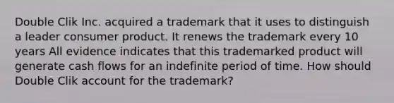 Double Clik Inc. acquired a trademark that it uses to distinguish a leader consumer product. It renews the trademark every 10 years All evidence indicates that this trademarked product will generate cash flows for an indefinite period of time. How should Double Clik account for the trademark?