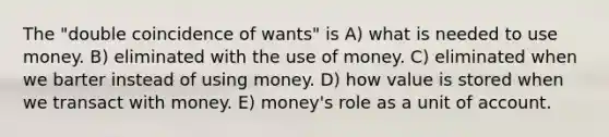 The "double coincidence of wants" is A) what is needed to use money. B) eliminated with the use of money. C) eliminated when we barter instead of using money. D) how value is stored when we transact with money. E) money's role as a unit of account.