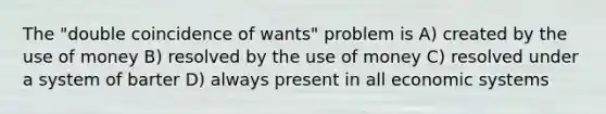 The "double coincidence of wants" problem is A) created by the use of money B) resolved by the use of money C) resolved under a system of barter D) always present in all economic systems