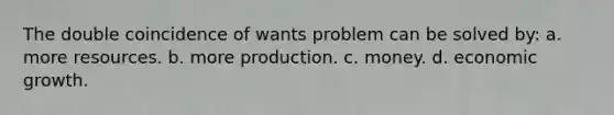 The double coincidence of wants problem can be solved by: a. more resources. b. more production. c. money. d. economic growth.