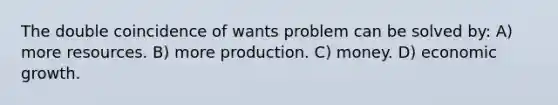 The double coincidence of wants problem can be solved by: A) more resources. B) more production. C) money. D) economic growth.