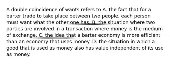 A double coincidence of wants refers to A. the fact that for a barter trade to take place between two​ people, each person must want what the other one has. B. the situation where two parties are involved in a transaction where money is the medium of exchange. C. the idea that a barter economy is more efficient than an economy that uses money. D. the situation in which a good that is used as money also has value independent of its use as money.