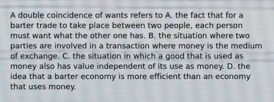 A double coincidence of wants refers to A. the fact that for a barter trade to take place between two​ people, each person must want what the other one has. B. the situation where two parties are involved in a transaction where money is the medium of exchange. C. the situation in which a good that is used as money also has value independent of its use as money. D. the idea that a barter economy is more efficient than an economy that uses money.