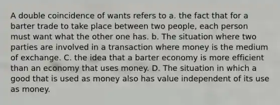 A double coincidence of wants refers to a. the fact that for a barter trade to take place between two people, each person must want what the other one has. b. The situation where two parties are involved in a transaction where money is the medium of exchange. C. the idea that a barter economy is more efficient than an economy that uses money. D. The situation in which a good that is used as money also has value independent of its use as money.