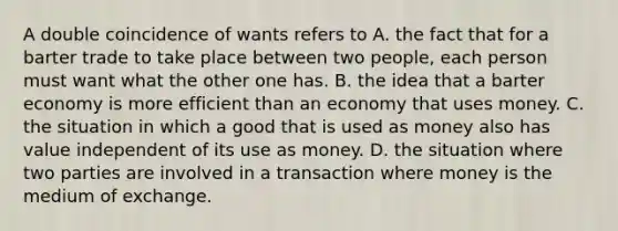 A double coincidence of wants refers to A. the fact that for a barter trade to take place between two​ people, each person must want what the other one has. B. the idea that a barter economy is more efficient than an economy that uses money. C. the situation in which a good that is used as money also has value independent of its use as money. D. the situation where two parties are involved in a transaction where money is the medium of exchange.