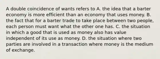 A double coincidence of wants refers to A. the idea that a barter economy is more efficient than an economy that uses money. B. the fact that for a barter trade to take place between two​ people, each person must want what the other one has. C. the situation in which a good that is used as money also has value independent of its use as money. D. the situation where two parties are involved in a transaction where money is the medium of exchange.