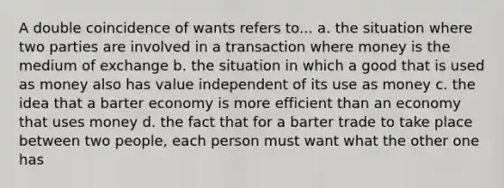 A double coincidence of wants refers to... a. the situation where two parties are involved in a transaction where money is the medium of exchange b. the situation in which a good that is used as money also has value independent of its use as money c. the idea that a barter economy is more efficient than an economy that uses money d. the fact that for a barter trade to take place between two people, each person must want what the other one has