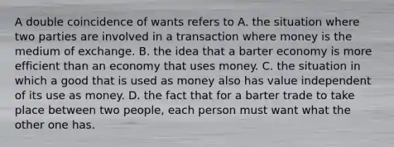 A double coincidence of wants refers to A. the situation where two parties are involved in a transaction where money is the medium of exchange. B. the idea that a barter economy is more efficient than an economy that uses money. C. the situation in which a good that is used as money also has value independent of its use as money. D. the fact that for a barter trade to take place between two​ people, each person must want what the other one has.