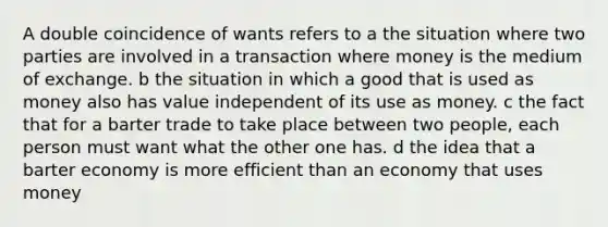 A double coincidence of wants refers to a the situation where two parties are involved in a transaction where money is the medium of exchange. b the situation in which a good that is used as money also has value independent of its use as money. c the fact that for a barter trade to take place between two people, each person must want what the other one has. d the idea that a barter economy is more efficient than an economy that uses money