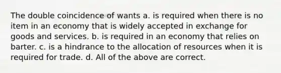 The double coincidence of wants a. is required when there is no item in an economy that is widely accepted in exchange for goods and services. b. is required in an economy that relies on barter. c. is a hindrance to the allocation of resources when it is required for trade. d. All of the above are correct.