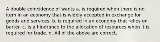 A double coincidence of wants a. is required when there is no item in an economy that is widely accepted in exchange for goods and services. b. is required in an economy that relies on barter. c. is a hindrance to the allocation of resources when it is required for trade. d. All of the above are correct.