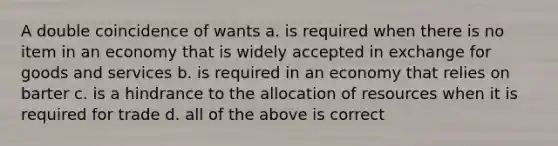 A double coincidence of wants a. is required when there is no item in an economy that is widely accepted in exchange for goods and services b. is required in an economy that relies on barter c. is a hindrance to the allocation of resources when it is required for trade d. all of the above is correct