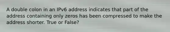 A double colon in an IPv6 address indicates that part of the address containing only zeros has been compressed to make the address shorter. True or False?