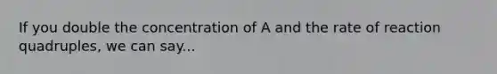 If you double the concentration of A and the rate of reaction quadruples, we can say...
