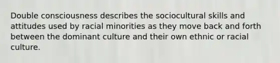 Double consciousness describes the sociocultural skills and attitudes used by racial minorities as they move back and forth between the dominant culture and their own ethnic or racial culture.